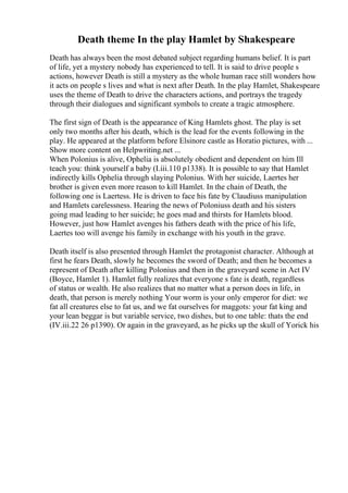 Death theme In the play Hamlet by Shakespeare
Death has always been the most debated subject regarding humans belief. It is part
of life, yet a mystery nobody has experienced to tell. It is said to drive people s
actions, however Death is still a mystery as the whole human race still wonders how
it acts on people s lives and what is next after Death. In the play Hamlet, Shakespeare
uses the theme of Death to drive the characters actions, and portrays the tragedy
through their dialogues and significant symbols to create a tragic atmosphere.
The first sign of Death is the appearance of King Hamlets ghost. The play is set
only two months after his death, which is the lead for the events following in the
play. He appeared at the platform before Elsinore castle as Horatio pictures, with ...
Show more content on Helpwriting.net ...
When Polonius is alive, Ophelia is absolutely obedient and dependent on him Ill
teach you: think yourself a baby (I.iii.110 p1338). It is possible to say that Hamlet
indirectly kills Ophelia through slaying Polonius. With her suicide, Laertes her
brother is given even more reason to kill Hamlet. In the chain of Death, the
following one is Laertess. He is driven to face his fate by Claudiuss manipulation
and Hamlets carelessness. Hearing the news of Poloniuss death and his sisters
going mad leading to her suicide; he goes mad and thirsts for Hamlets blood.
However, just how Hamlet avenges his fathers death with the price of his life,
Laertes too will avenge his family in exchange with his youth in the grave.
Death itself is also presented through Hamlet the protagonist character. Although at
first he fears Death, slowly he becomes the sword of Death; and then he becomes a
represent of Death after killing Polonius and then in the graveyard scene in Act IV
(Boyce, Hamlet 1). Hamlet fully realizes that everyone s fate is death, regardless
of status or wealth. He also realizes that no matter what a person does in life, in
death, that person is merely nothing Your worm is your only emperor for diet: we
fat all creatures else to fat us, and we fat ourselves for maggots: your fat king and
your lean beggar is but variable service, two dishes, but to one table: thats the end
(IV.iii.22 26 p1390). Or again in the graveyard, as he picks up the skull of Yorick his
 