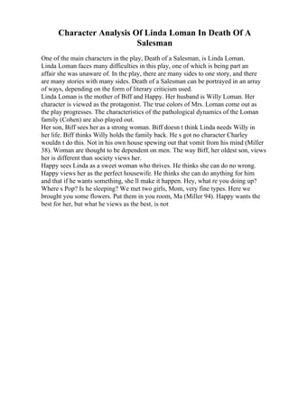 Character Analysis Of Linda Loman In Death Of A
Salesman
One of the main characters in the play, Death of a Salesman, is Linda Loman.
Linda Loman faces many difficulties in this play, one of which is being part an
affair she was unaware of. In the play, there are many sides to one story, and there
are many stories with many sides. Death of a Salesman can be portrayed in an array
of ways, depending on the form of literary criticism used.
Linda Loman is the mother of Biff and Happy. Her husband is Willy Loman. Her
character is viewed as the protagonist. The true colors of Mrs. Loman come out as
the play progresses. The characteristics of the pathological dynamics of the Loman
family (Cohen) are also played out.
Her son, Biff sees her as a strong woman. Biff doesn t think Linda needs Willy in
her life. Biff thinks Willy holds the family back. He s got no character Charley
wouldn t do this. Not in his own house spewing out that vomit from his mind (Miller
38). Woman are thought to be dependent on men. The way Biff, her oldest son, views
her is different than society views her.
Happy sees Linda as a sweet woman who thrives. He thinks she can do no wrong.
Happy views her as the perfect housewife. He thinks she can do anything for him
and that if he wants something, she ll make it happen. Hey, what re you doing up?
Where s Pop? Is he sleeping? We met two girls, Mom, very fine types. Here we
brought you some flowers. Put them in you room, Ma (Miller 94). Happy wants the
best for her, but what he views as the best, is not
 