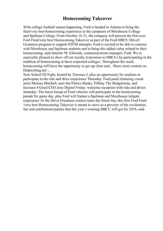Homecoming Takeover
With college football season happening, Ford is headed to Atlanta to bring the
final/very best homecoming experience to the campuses of Morehouse College
and Spelman College. From October 16 21, the company will present the first ever
Ford Final/very best Homecoming Takeover as part of the Ford HBCU Drive2
Greatness program to support STEM attempts. Ford is excited to be able to connect
with Morehouse and Spelman students and to bring this added value related to their
homecoming, said Jennifer M. Edwards, communications manager, Ford. We re
especially pleased to show off our loyalty to/promise to HBCUs by participating in the
tradition of homecoming at these respected colleges. Throughout the week,
homecoming will have the opportunity to get up close and... Show more content on
Helpwriting.net ...
New School DJ Fight, hosted by Terrence J, plus an opportunity for students to
participate in the ride and drive experience Thursday: Ford panel featuring visual
artist Melissa Mitchell, auto fan Patrice Banks, Tiffany The Budgetnista, and
Increase 4 Good CEO Joey Digital Friday: welcome reception with ride and drives
Saturday: The latest lineup of Ford vehicles will participate in the homecoming
parade for game day, plus Ford will feature a Spelman and Morehouse tailgate
experience As the Drive Greatness contest nears the finish line, this first Ford Final
/very best Homecoming Takeover is meant to serve as a preview of the excitement,
fun and celebrations/parties that this year s winning HBCU will get for 2018, said
 