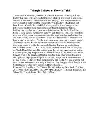 Triangle Shirtwaist Factory Trial
The Triangle Waist Factory Owner s TrialWe all know that the Triangle Waist
Factory fire was a terrible event, but that s not what I m here to talk to you about. I
am here to discuss the trial that followed this travesty. There were two men who
worked together that owned the Triangle Shirtwaist Factory: Max Blanck and
Isaac Harris. After the fire, that killed so many worker, it was brought to the
public s attention that there were many safety hazards in that now famous
building, and that there were many more buildings just like the Asch building.
Some of these hazards were narrow hallways and stairwells. The doors opened into
the room, which caused problems during the fire as girls pushed so close together
and were pressing so hard against these doors, that it took minutes (that they didn t
have to lose) to open them. The fire hose wasn t even connected to a water source!
After the public and the families of the victims heard about the poor conditions
their loved ones worked in, they demanded justice. The jury had reached their
verdict on December 27, 1911. I want you to keep in mind that this fire happened
on March 25th of that year . But put that aside the two men were found not guilty.
Even though the jury was presented with evidence such as; the workers had started
to revolt prior to the tragedy and the two men had hired other woman to come in
and fight their employees to keep the revolt under wraps. Not to mention the can of
oil that blocked to 9th floor door, trapping many girls inside. Not long after the trial
were the two owners were sent away as innocent, they disappeared and thought it was
best to lay low... Show more content on Helpwriting.net ...
Flesh and Blood so Cheap: The Triangle Fire and Its Legacy. New York: Yearling,
2015. Print. NEAR CLOSING TIME ON MARCH 25, 1911,. Cornell University ILR
School The Triangle Factory Fire. Web. 15 May
 