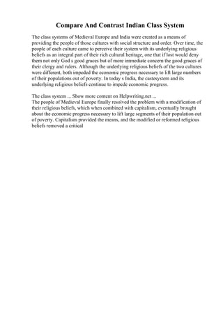 Compare And Contrast Indian Class System
The class systems of Medieval Europe and India were created as a means of
providing the people of those cultures with social structure and order. Over time, the
people of each culture came to perceive their system with its underlying religious
beliefs as an integral part of their rich cultural heritage, one that if lost would deny
them not only God s good graces but of more immediate concern the good graces of
their clergy and rulers. Although the underlying religious beliefs of the two cultures
were different, both impeded the economic progress necessary to lift large numbers
of their populations out of poverty. In today s India, the castesystem and its
underlying religious beliefs continue to impede economic progress.
The class system ... Show more content on Helpwriting.net ...
The people of Medieval Europe finally resolved the problem with a modification of
their religious beliefs, which when combined with capitalism, eventually brought
about the economic progress necessary to lift large segments of their population out
of poverty. Capitalism provided the means, and the modified or reformed religious
beliefs removed a critical
 