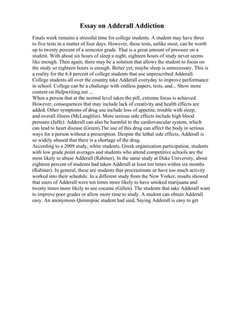 Essay on Adderall Addiction
Finals week remains a stressful time for college students. A student may have three
to five tests in a matter of four days. However, these tests, unlike most, can be worth
up to twenty percent of a semester grade. That is a great amount of pressure on a
student. With about six hours of sleep a night, eighteen hours of study never seems
like enough. Then again, there may be a solution that allows the student to focus on
the study so eighteen hours is enough. Better yet, maybe sleep is unnecessary. This is
a reality for the 6.4 percent of college students that use unprescribed Adderall.
College students all over the country take Adderall everyday to improve performance
in school. College can be a challenge with endless papers, tests, and... Show more
content on Helpwriting.net ...
When a person that at the normal level takes the pill, extreme focus is achieved.
However, consequences that may include lack of creativity and health effects are
added. Other symptoms of drug use include loss of appetite, trouble with sleep,
and overall illness (McLaughlin). More serious side effects include high blood
pressure (Jaffe). Adderall can also be harmful to the cardiovascular system, which
can lead to heart disease (Green).The use of this drug can affect the body in serious
ways for a person without a prescription. Despite the lethal side effects, Adderall is
so widely abused that there is a shortage of the drug.
According to a 2009 study, white students, Greek organization participation, students
with low grade point averages and students who attend competitive schools are the
most likely to abuse Adderall (Rabiner). In the same study at Duke University, about
eighteen percent of students had taken Adderall at least ten times within six months
(Rabiner). In general, these are students that procrastinate or have too much activity
worked into their schedule. In a different study from the New Yorker, results showed
that users of Adderall were ten times more likely to have smoked marijuana and
twenty times more likely to use cocaine (Gillen). The students that take Adderall want
to improve poor grades or allow more time to study. A student can obtain Adderall
easy. An anonymous Quinnipiac student had said, Saying Adderall is easy to get
 