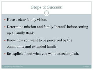 Steps to Success
8/21/2013Copyright 2013, InKnowVision, LLC
 Have a clear family vision.
 Determine mission and family “brand” before setting
up a Family Bank.
 Know how you want to be perceived by the
community and extended family.
 Be explicit about what you want to accomplish.
 