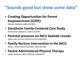 ”Sounds good but show some data”
• Creating Opportunities for Parent
Empowerment (COPE)
Melnyk. Pediatrics 2006;118:1414
• Stockholm Family-Centered Care Study
Örtenstrand. Pediatrics. 2010;125:e278
• Parental presence on NICU bedside rounds
Abdel-Latif. Arch Dis Child FN Ed 2015;100:F203
• Family Nurture Intervention in the NICU
Welsh. J Child Psychol Psychiatry. 2015;56:1202
• Parent-Administered Physical Therapy
Ustad. Pediatrics. 2016;138(2).pii: e20160271
 