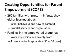 Creating Opportunities for Parent
Empowerment (COPE)
• 260 families with preterm infants, they
either learned about:
– infant behaviour and how to parent it
– hospital services and organisation
• Families in the empowered group had
– lower depression and anxiety scores
– 4 days shorter hospital stay (35 vs 39 days)
Melnyk. Pediatrics 2006;118:1414
 