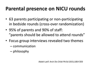 Parental presence on NICU rounds
• 63 parents participating or non-participating
in bedside rounds (cross-over randomization)
• 95% of parents and 90% of staff:
”parents should be allowed to attend rounds”
• Focus group interviews revealed two themes
– communication
– philosophy
Abdel-Latif. Arch Dis Child FN Ed 2015;100:F203
 