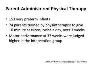 Parent-Administered Physical Therapy
• 153 very preterm infants
• 74 parents trained by physiotherapist to give
10 minute sessions, twice a day, over 3 weeks
• Motor performance at 37 weeks were judged
higher in the intervention group
Ustad. Pediatrics. 2016;138(2).pii: e20160271
 