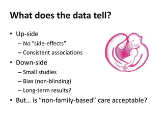 What does the data tell?
• Up-side
– No ”side-effects”
– Consistent associations
• Down-side
– Small studies
– Bias (non-blinding)
– Long-term results?
• But… is ”non-family-based” care acceptable?
 