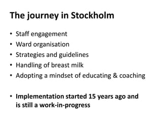 The journey in Stockholm
• Staff engagement
• Ward organisation
• Strategies and guidelines
• Handling of breast milk
• Adopting a mindset of educating & coaching
• Implementation started 15 years ago and
is still a work-in-progress
 