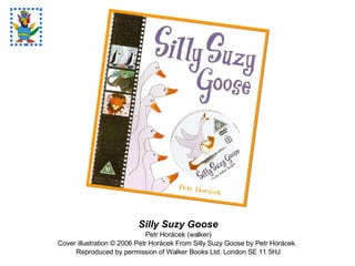 Silly Suzy Goose Petr Horàcek (walker) Cover illustration  © 2006 Petr Horàcek From Silly Suzy Goose by Petr Horácek.  Reproduced by permission of Walker Books Ltd. London SE 11 5HJ 