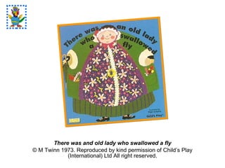 There was and old lady who swallowed a fly © M Twinn 1973. Reproduced by kind permission of Child’s Play (International) Ltd All right reserved. 