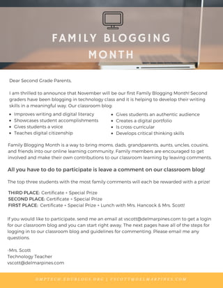 FAMILY BLOGGING
MONTH
Dear Second Grade Parents,
I am thrilled to announce that November will be our first Family Blogging Month! Second
graders have been blogging in technology class and it is helping to develop their writing
skills in a meaningful way. Our classroom blog:
D M P T E C H . E D U B L O G S . O R G | V S C O T T @ D E L M A R P I N E S . C O M
Family Blogging Month is a way to bring moms, dads, grandparents, aunts, uncles, cousins,
and friends into our online learning community. Family members are encouraged to get
involved and make their own contributions to our classroom learning by leaving comments.
Improves writing and digital literacy
Showcases student accomplishments
Gives students a voice
Teaches digital citizenship
Gives students an authentic audience
Creates a digital portfolio
Is cross-curricular
Develops critical thinking skills
All you have to do to participate is leave a comment on our classroom blog!
If you would like to participate, send me an email at vscott@delmarpines.com to get a login
for our classroom blog and you can start right away. The next pages have all of the steps for
logging in to our classroom blog and guidelines for commenting. Please email me any
questions.
-Mrs. Scott
Technology Teacher
vscott@delmarpines.com
The top three students with the most family comments will each be rewarded with a prize!
THIRD PLACE:
SECOND PLACE:
FIRST PLACE:
Certificate + Special Prize
Certificate + Special Prize
Certificate + Special Prize + Lunch with Mrs. Hancock & Mrs. Scott!
 