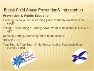 Prevention & Public Education:
Looking for Angelina: A learning guide of family violence: $75.00
   + HST
Yelling, Threatening & Putting down: What to do instead. $90.00 +
   HST
Shaking, Hitting, Spanking: What to do instead.
$90.00 + HST
Your Truth is Your Truth: Child Abuse, Adult’s Responsibilities.
   $29.00 + HST
 