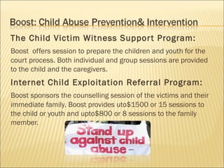 The Child Victim Witness Suppor t Program:
Boost offers session to prepare the children and youth for the
court process. Both individual and group sessions are provided
to the child and the caregivers.
Internet Child Exploitation Referral Program:
Boost sponsors the counselling session of the victims and their
immediate family. Boost provides uto$1500 or 15 sessions to
the child or youth and upto$800 or 8 sessions to the family
member.
 