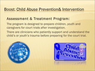 Assessment & Treatment Program:
The program is designed to prepare children, youth and
caregivers for court trials after investigation.
There are clinicians who patiently support and understand the
child’s or youth’s trauma before preparing for the court trial.
 