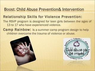Relationship Skills for Violence Prevention:
The RSVP program is designed for teen girls between the ages of
  13 to 17 who have experienced violence.
Camp Rainbow: Is a summer camp program design to help
  children overcome the trauma of violence or abuse.
 