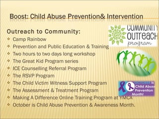 Outreach to Community:
   Camp Rainbow
   Prevention and Public Education & Training
   Two hours to two days long workshop
   The Great Kid Program series
   ICE Counselling Referral Program
   The RSVP Program
   The Child Victim Witness Support Program
   The Assessment & Treatment Program
   Making A Difference Online Training Program at YMCA
   October is Child Abuse Prevention & Awareness Month.
 