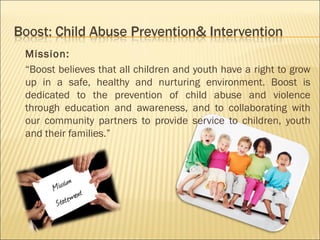 Mission:
“Boost believes that all children and youth have a right to grow
up in a safe, healthy and nurturing environment. Boost is
dedicated to the prevention of child abuse and violence
through education and awareness, and to collaborating with
our community partners to provide service to children, youth
and their families.”
 