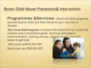 Programmes &Ser vices:                   Boost provides programs
and services to child and their family living in the City of
Toronto.
The Great Kid Program: A series of 6 books for4 to7 years old
children and a facilitators guide teaching self-esteem,
communication, making choices, respect, touch, how and
where to get help.
 Soft cover set$49.95+HST
Hard cover set $99.95+HST
 