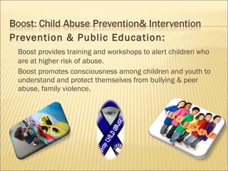 Prevention & Public Education:
 Boost provides training and workshops to alert children who
 are at higher risk of abuse.
 Boost promotes consciousness among children and youth to
 understand and protect themselves from bullying & peer
 abuse, family violence.
 