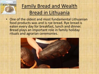 Family Bread and Wealth
            Bread in Lithuania
• One of the oldest and most fundamental Lithuanian
  food products was and is rye bread. Rye bread is
  eaten every day for breakfast, lunch and dinner.
  Bread plays an important role in family holiday
  rituals and agrarian ceremonies.
 