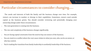 Particular circumstances to consider changing…..
Putting your home in order - Helping family businesses reach new heights:
The needs and interests of both the family and the business change over time. For example,
owners can increase in number or diverge in their capabilities. Sometimes, owners need outside
capital as the business grows. You should consider reviewing and potentially changing your
ownership design under these circumstances:
• The next generation is coming into the business.
• The size and complexity of the business changes significantly.
• You are facing capital constraints from the need to buy out owners of the business.
• You are stuck in a conflict where the root cause relates to what you own, who can be an owner, or
who has control.
• You’re making the transition from family leadership to nonfamily leadership of the business.
 