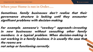 Whenyour Home is not in Order…..
Putting your home in order - Helping family businesses reach new heights:
Sometimes, family businesses don’t realise that their
governance structure is lacking until they encounter
significant problems with decision-making.
For example, someone’s “cowboy” approach—investing
in new businesses without consulting other family
members, is a typical problem. When decision-making is
not working in a family business, it is usually the case that
the rooms are
not setup or functioning correctly.
 