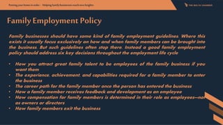FamilyEmployment Policy
Family businesses should have some kind of family employment guidelines. Where this
exists it usually focus exclusively on how and when family members can be brought into
the business. But such guidelines often stop there. Instead a good family employment
policy should address six key decisions throughout the employment life cycle
• How you attract great family talent to be employees of the family business if you
want them
• The experience, achievement, and capabilities required for a family member to enter
the business
• The career path for the family member once the person has entered the business
• How a family member receives feedback and development as an employee
• How compensation for family members is determined in their role as employees—not
as owners or directors
• How family members exit the business
Putting yourhomeinorder- Helpingfamilybusinessesreachnewheights:
 