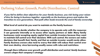 Defining Value: Growth, Profit Distribution, Control
If you fail to define clear objectives for your family business, you risk losing your raison
d’être for being in business together, especially as the business grows and makes the
transition to new generations. That path often leads towards the end of family ownership.
Putting your home in order - Helping family businesses reach new heights:
What level of control do you want to maintain on the family business?
Owners need to decide whether the company is to operate only with the resources
it can generate internally or to access other equity partners or debt. Many family
businesses resist accepting equity capital from outside investors because they want
to maintain full control over their decisions. With such control, the owners can make
decisions that benefit their family and that an outside investor would rarely allow.
Family Business owners also tend to worry that debt will reduce their control over
their own destiny, since borrowing usually comes with rules and restrictions.
Through there influence over growth, profit distribution and control, family business
owners shape their company’s strategy
 
