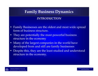 Family Business Dynamics
                                                   INTRODUCTION

• Family Businesses are the oldest and most wide spread
  form of business structure.
• They are potentially the most powerful business
  structure in the economy
• Many of the largest companies in the world have
  developed from and still are family businesses
• Despite this, they are the least studied and understood
  structure in the economy.



 Business Solutions 4 You Ltd                                         Copyright © Business Solutions 4 You Ltd
                                                                              2008 All rights reserved
Structuring Businesses to Create Personal Wealth
 