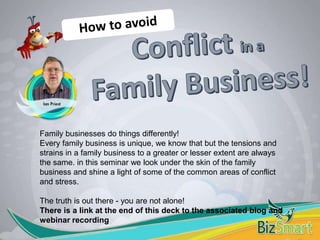 Family businesses do things differently!
Every family business is unique, we know that but the tensions and
strains in a family business to a greater or lesser extent are always
the same. in this seminar we look under the skin of the family
business and shine a light of some of the common areas of conflict
and stress.
The truth is out there - you are not alone!
There is a link at the end of this deck to the associated blog and
webinar recording
 