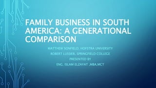 FAMILY BUSINESS IN SOUTH
AMERICA: A GENERATIONAL
COMPARISON
MATTHEW SONFIELD, HOFSTRA UNIVERSITY
ROBERT LUSSIER, SPRINGFIELD COLLEGE
PRESENTED BY
ENG. ISLAM ELZAYAT ,MBA,MCT
 