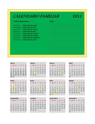 0        CALENDARIO FAMILIAR                                                                                    2012
          Fechas importantes                                           Notas

         23/03/2012        CUMPLEAÑO DE MAMÁ
         ##########        CUMPLEAÑO DE PAPA
         31/07/2012        CUMPLEAÑO DE REYNA
         24/08/2012        CUMPLEAÑO DE INES
         15/06/2012        CUMPLEAÑO DE VICENTE
         22/02/2012        CUMPLEAÑO DE MARILIA
         22/05/2012        CUMPLEAÑO DE NEHEMIAS
         19/07/2012        CUMPLEAÑO DE ANAIS




    enero                           marzo                              marzo                              abril
     L M X         J   V   S D      L M X          J V S D             L M X          J V S D              L M X         J V S D
                               1               1    2    3   4    5                    1   2     3    4                                  1
     2    3   4    5 6 7       8     6    7    8    9   10   11   12    5   6     7    8   9    10   11    2    3   4     5   6     7    8
     9   10   11   12 13 14   15    13   14   15   16   17   18   19   12   13   14   15   16   17   18    9   10   11   12   13   14   15
    16   17   18   19 20 21   22    20   21   22   23   24   25   26   19   20   21   22   23   24   25   16   17   18   19   20   21   22
    23   24   25   26 27 28   29    27   28   29                       26   27   28   29   30   31        23   24   25   26   27   28   29
    30   31                                                                                               30

    mayo                            junio                              julio                              agosto
    L M X          J   V   S D       L M X         J V S D              L M X         J V S D              L M X         J V S D
          1   2    3 4 5 6                               1   2    3                                   1             1     2   3     4    5
     7    8   9    10 11 12 13       4    5    6    7    8   9    10    2   3     4    5   6     7    8    6    7   8     9   10   11   12
    14   15   16   17 18 19 20      11   12   13   14   15   16   17    9   10   11   12   13   14   15   13   14   15   16   17   18   19
    21   22   23   24 25 26 27      18   19   20   21   22   23   24   16   17   18   19   20   21   22   20   21   22   23   24   25   26
    28   29   30   31               25   26   27   28   29   30        23   24   25   26   27   28   29   27   28   29   30   31
                                                                       30   31

    septiembre                      octubre                            noviembre                          diciembre
     L M X J V             S D       L M X         J V S D              L M X J V S D                      L M X J V S D
                        1      2     1    2    3    4    5   6    7                    1   2     3    4                             1    2
     3    4   5 6 7 8          9     8    9   10   11   12   13   14    5   6     7    8   9    10   11    3    4   5     6   7     8    9
    10   11   12 13 14 15     16    15   16   17   18   19   20   21   12   13   14   15   16   17   18   10   11   12   13   14   15   16
    17   18   19 20 21 22     23    22   23   24   25   26   27   28   19   20   21   22   23   24   25   17   18   19   20   21   22   23
    24   25   26 27 28 29     30    29   30   31                       26   27   28   29   30             24   25   26   27   28   29   30
                                                                                                          31
 