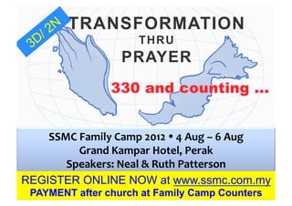 TRANSFORMATION
                                      THRU
                                PRAYER



    SSMC	
  Family	
  Camp	
  2012	
  Ÿ	
  4	
  Aug	
  –	
  6	
  Aug	
  	
  	
  
           Grand	
  Kampar	
  Hotel,	
  Perak	
  	
  
       Speakers:	
  Neal	
  &	
  Ruth	
  Patterson	
  
REGISTER ONLINE NOW at www.ssmc.com.my
  PAYMENT after church at Family Camp Counters
 