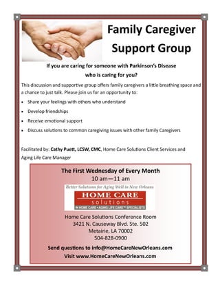 Family Caregiver
Support Group
If you are caring for someone with Parkinson’s Disease
who is caring for you?
The First Wednesday of Every Month
10 am—11 am
Home Care Solutions Conference Room
3421 N. Causeway Blvd. Ste. 502
Metairie, LA 70002
504-828-0900
Send questions to info@HomeCareNewOrleans.com
Visit www.HomeCareNewOrleans.com
This discussion and supportive group offers family caregivers a little breathing space and
a chance to just talk. Please join us for an opportunity to:
 Share your feelings with others who understand
 Develop friendships
 Receive emotional support
 Discuss solutions to common caregiving issues with other family Caregivers
Facilitated by: Cathy Puett, LCSW, CMC, Home Care Solutions Client Services and
Aging Life Care Manager
 