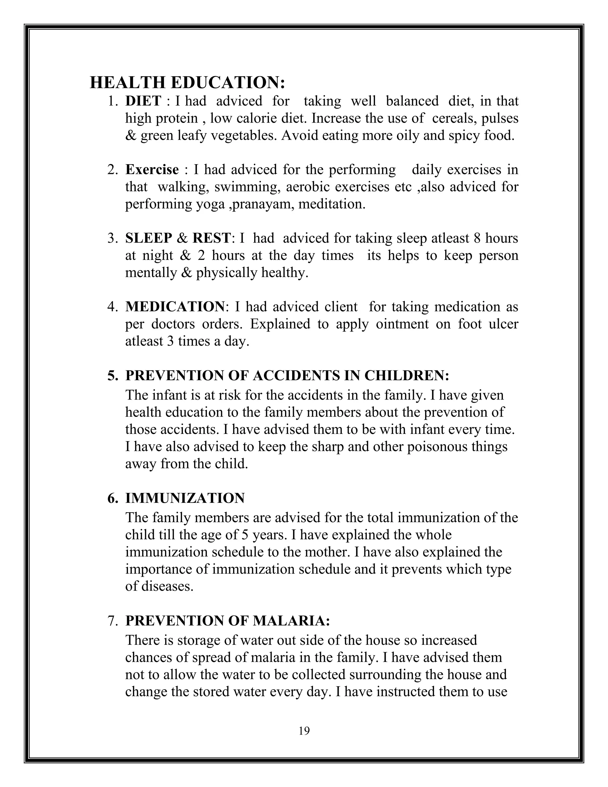 19
HEALTH EDUCATION:
1. DIET : I had adviced for taking well balanced diet, in that
high protein , low calorie diet. Increase the use of cereals, pulses
& green leafy vegetables. Avoid eating more oily and spicy food.
2. Exercise : I had adviced for the performing daily exercises in
that walking, swimming, aerobic exercises etc ,also adviced for
performing yoga ,pranayam, meditation.
3. SLEEP & REST: I had adviced for taking sleep atleast 8 hours
at night & 2 hours at the day times its helps to keep person
mentally & physically healthy.
4. MEDICATION: I had adviced client for taking medication as
per doctors orders. Explained to apply ointment on foot ulcer
atleast 3 times a day.
5. PREVENTION OF ACCIDENTS IN CHILDREN:
The infant is at risk for the accidents in the family. I have given
health education to the family members about the prevention of
those accidents. I have advised them to be with infant every time.
I have also advised to keep the sharp and other poisonous things
away from the child.
6. IMMUNIZATION
The family members are advised for the total immunization of the
child till the age of 5 years. I have explained the whole
immunization schedule to the mother. I have also explained the
importance of immunization schedule and it prevents which type
of diseases.
7. PREVENTION OF MALARIA:
There is storage of water out side of the house so increased
chances of spread of malaria in the family. I have advised them
not to allow the water to be collected surrounding the house and
change the stored water every day. I have instructed them to use
 