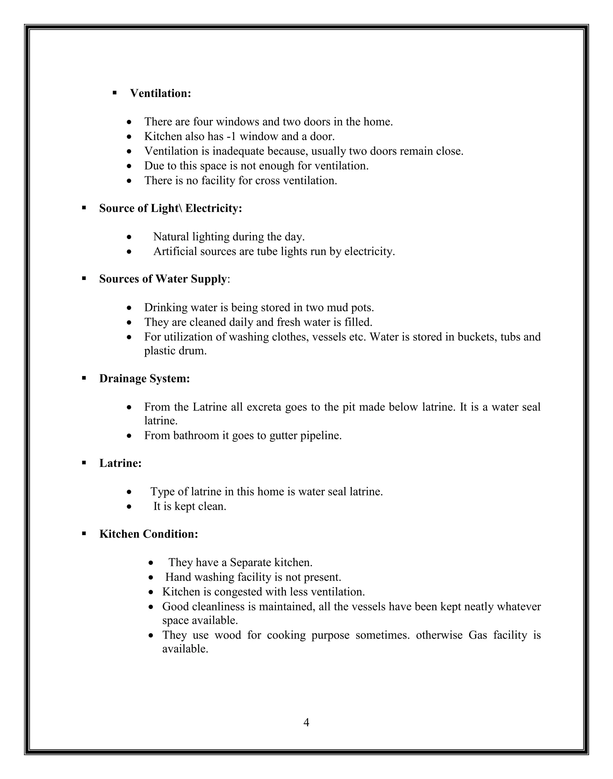 4
 Ventilation:
 There are four windows and two doors in the home.
 Kitchen also has -1 window and a door.
 Ventilation is inadequate because, usually two doors remain close.
 Due to this space is not enough for ventilation.
 There is no facility for cross ventilation.
 Source of Light Electricity:
 Natural lighting during the day.
 Artificial sources are tube lights run by electricity.
 Sources of Water Supply:
 Drinking water is being stored in two mud pots.
 They are cleaned daily and fresh water is filled.
 For utilization of washing clothes, vessels etc. Water is stored in buckets, tubs and
plastic drum.
 Drainage System:
 From the Latrine all excreta goes to the pit made below latrine. It is a water seal
latrine.
 From bathroom it goes to gutter pipeline.
 Latrine:
 Type of latrine in this home is water seal latrine.
 It is kept clean.
 Kitchen Condition:
 They have a Separate kitchen.
 Hand washing facility is not present.
 Kitchen is congested with less ventilation.
 Good cleanliness is maintained, all the vessels have been kept neatly whatever
space available.
 They use wood for cooking purpose sometimes. otherwise Gas facility is
available.
 