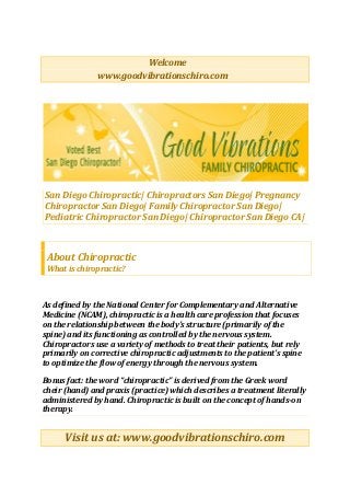 Welcome
www.goodvibrationschiro.com
San Diego Chiropractic| Chiropractors San Diego| Pregnancy
Chiropractor San Diego| Family Chiropractor San Diego|
Pediatric Chiropractor San Diego| Chiropractor San Diego CA|
About Chiropractic
What is chiropractic?
As defined by the National Center for Complementary and Alternative
Medicine (NCAM), chiropractic is a health care profession that focuses
on the relationship between the body’s structure (primarily of the
spine) and its functioning as controlled by the nervous system.
Chiropractors use a variety of methods to treat their patients, but rely
primarily on corrective chiropractic adjustments to the patient’s spine
to optimize the flow of energy through the nervous system.
Bonus fact: the word “chiropractic” is derived from the Greek word
cheir (hand) and praxis (practice) which describes a treatment literally
administered by hand. Chiropractic is built on the concept of hands-on
therapy.
Visit us at: www.goodvibrationschiro.com
 