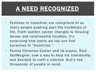 • Families in transition are comprised of so
many people pushing past the hardships of
life. From sudden career changes to housing
issues and relationship troubles, it’s
surprising how easily we too can find
ourselves in “transition.”
• Family Christian Center and its pastor, Rick
VanWagner, saw a way to help his community
and decided to craft a solution that’s fed
thousands of people in need.
A NEED RECOGNIZED
 