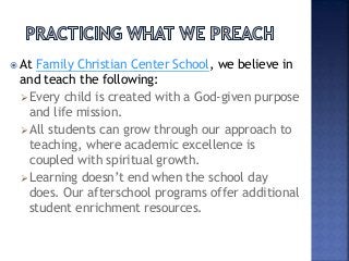  At Family Christian Center School, we believe in
and teach the following:
Every child is created with a God-given purpose
and life mission.
All students can grow through our approach to
teaching, where academic excellence is
coupled with spiritual growth.
Learning doesn’t end when the school day
does. Our afterschool programs offer additional
student enrichment resources.
 