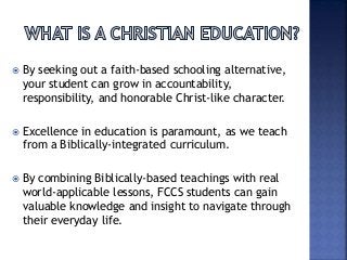  By seeking out a faith-based schooling alternative,
your student can grow in accountability,
responsibility, and honorable Christ-like character.
 Excellence in education is paramount, as we teach
from a Biblically-integrated curriculum.
 By combining Biblically-based teachings with real
world-applicable lessons, FCCS students can gain
valuable knowledge and insight to navigate through
their everyday life.
 