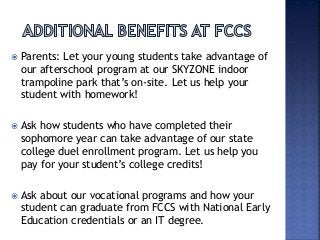  Parents: Let your young students take advantage of
our afterschool program at our SKYZONE indoor
trampoline park that’s on-site. Let us help your
student with homework!
 Ask how students who have completed their
sophomore year can take advantage of our state
college duel enrollment program. Let us help you
pay for your student’s college credits!
 Ask about our vocational programs and how your
student can graduate from FCCS with National Early
Education credentials or an IT degree.
 