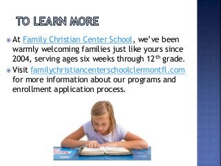  At Family Christian Center School, we’ve been
warmly welcoming families just like yours since
2004, serving ages six weeks through 12th grade.
 Visit familychristiancenterschoolclermontfl.com
for more information about our programs and
enrollment application process.
 
