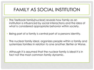 FAMILY AS SOCIAL INSTITUTION

• The Textbook family(nuclear) reveals how family as an
  institution is influenced by social interactions and the idea of
  what is considered appropriate behavior within society.

• Being part of a family is central part of a persons identity.

• The nuclear family ideal, organizes people within a family and
  systemizes families In relation to one another: Better or Worse.

• Although it is assumed that the nuclear family is ideal it is in
  fact not the most common family dynamic.
 
