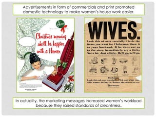 Advertisements in form of commercials and print promoted
   domestic technology to make women’s house work easier.




In actuality, the marketing messages increased women’s workload
            because they raised standards of cleanliness.
 