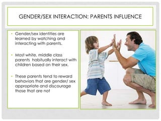 GENDER/SEX INTERACTION: PARENTS INFLUENCE


• Gender/sex identities are
  learned by watching and
  interacting with parents.

• Most white, middle class
  parents habitually interact with
  children based on their sex.

• These parents tend to reward
  behaviors that are gender/ sex
  appropriate and discourage
  those that are not
 