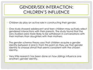 GENDER/SEX INTERACTION:
            CHILDREN’S INFLUENCE

• Children do play an active role in constructing their gender.

• One study showed adolescent and teen children may actively select
  gendered interactions with their parents. The study found that the
  sons studied were more likely to be withdrawn in conversations with
  their mothers than daughters with their mothers.

• The gender schema theory says that children acquire a gender
  identity between 2 and 3. From this point on they use that gender
  identity to choose stimuli that seems consistent with the chosen
  identity.

• Very little research has been done on how siblings influence one
  another's gender identity.
 