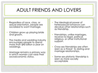 ADULT FRIENDS AND LOVERS

• Regardless of race, class, or     • The ideological power of
  sexual orientation, people are      heterosexual romance can
  socialized to want marriage.        devalue other relationships such
                                      as friendship.
• Children grow up playing bride
  and groom.                        • Friendships, unlike marriages,
                                      receive no legal, political,
• The media and wedding industry      religious, or other institutional
  encourages people to spend          support.
  more than $40 billion a year on
  weddings.                         • Cross-sex friendships are often
                                      seen as a threat to dating and
• Marriage remains a primary way      marriage relationships.
  in which women can raise their
  socioeconomic status.             • Same sex platonic friendship is
                                      seen as more socially
                                      acceptable
 