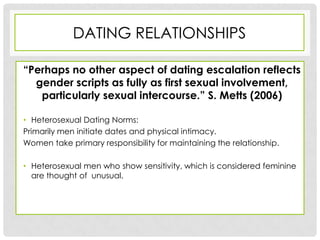 DATING RELATIONSHIPS

“Perhaps no other aspect of dating escalation reflects
  gender scripts as fully as first sexual involvement,
   particularly sexual intercourse.” S. Metts (2006)

• Heterosexual Dating Norms:
Primarily men initiate dates and physical intimacy.
Women take primary responsibility for maintaining the relationship.

• Heterosexual men who show sensitivity, which is considered feminine
  are thought of unusual.
 
