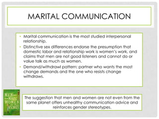 MARITAL COMMUNICATION

• Marital communication is the most studied interpersonal
  relationship.
• Distinctive sex differences endorse the presumption that
  domestic labor and relationship work is women’s work, and
  claims that men are not good listeners and cannot do or
  value talk as much as women.
• Demand/withdrawl pattern: partner who wants the most
  change demands and the one who resists change
  withdraws.




  The suggestion that men and women are not even from the
   same planet offers unhealthy communication advice and
                reinforces gender stereotypes.
 